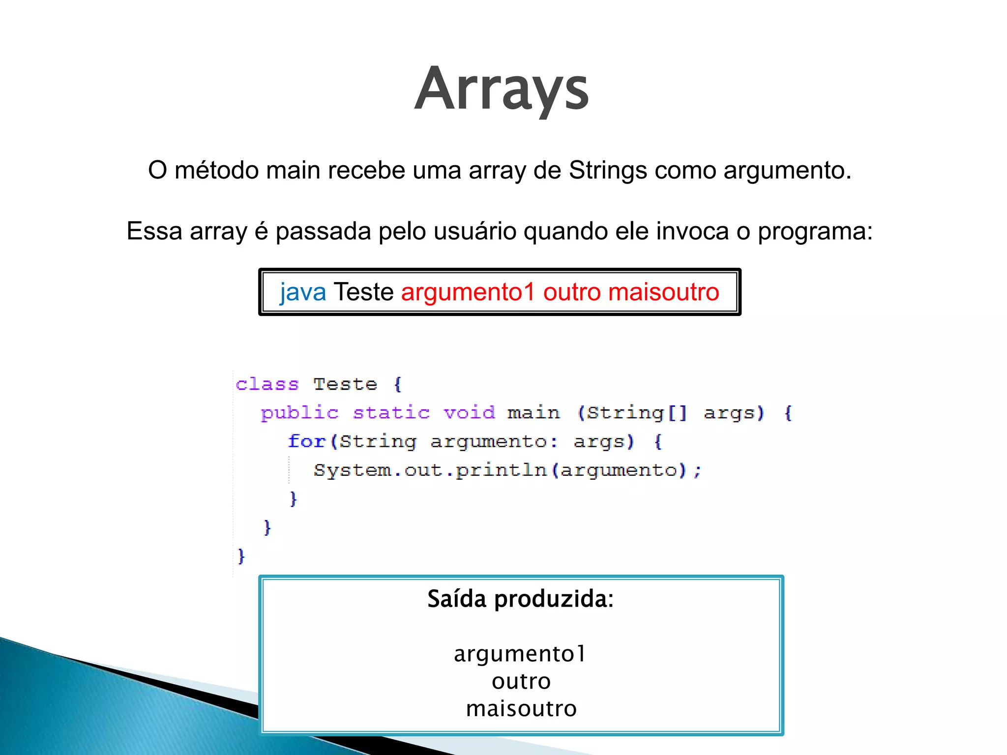 Arrays
O método main recebe uma array de Strings como argumento.
Essa array é passada pelo usuário quando ele invoca o programa:
java Teste argumento1 outro maisoutro
Saída produzida:
argumento1
outro
maisoutro
 