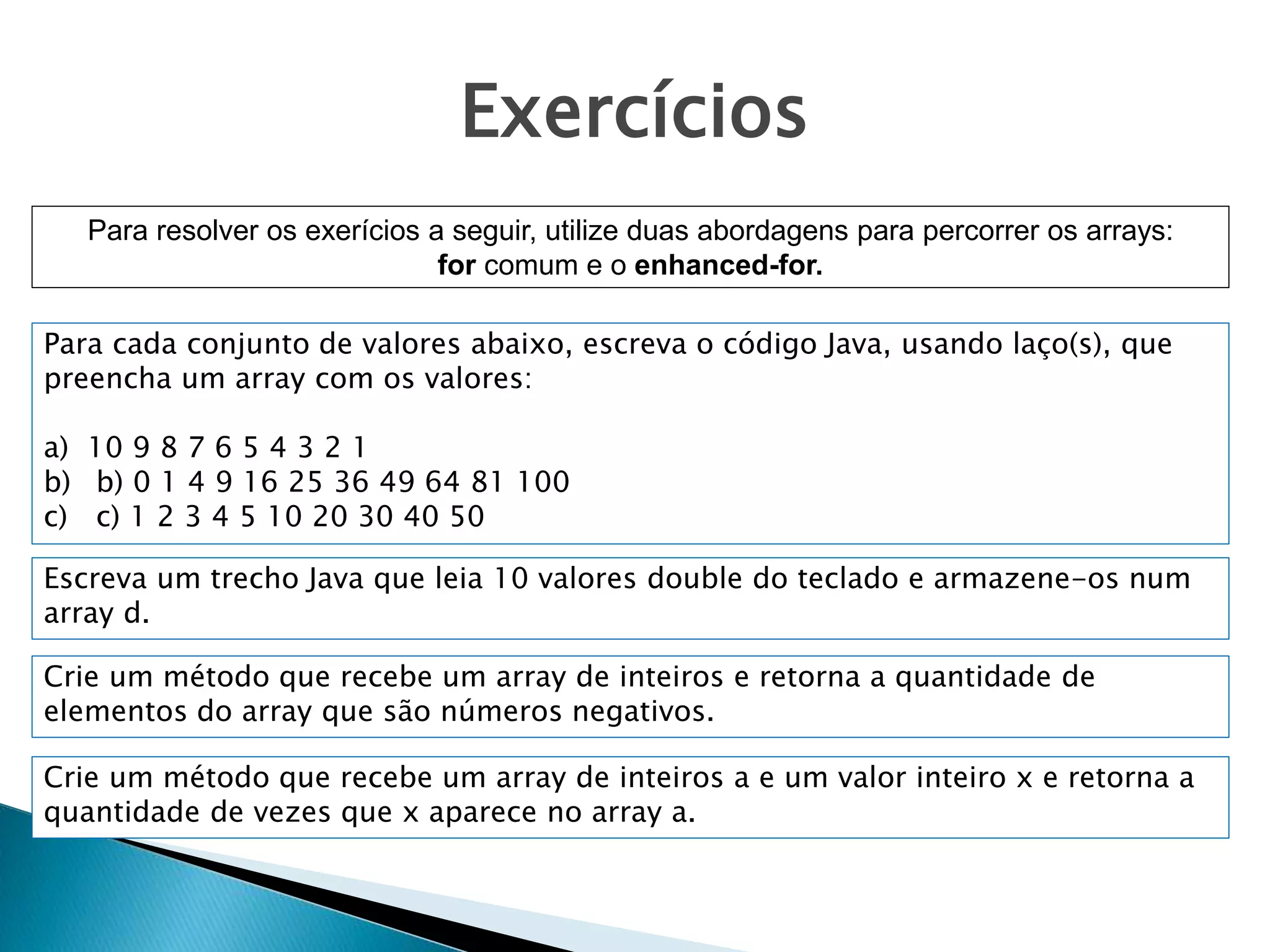 Exercícios
Para resolver os exerícios a seguir, utilize duas abordagens para percorrer os arrays:
for comum e o enhanced-for.
Para cada conjunto de valores abaixo, escreva o código Java, usando laço(s), que
preencha um array com os valores:
a) 10 9 8 7 6 5 4 3 2 1
b) b) 0 1 4 9 16 25 36 49 64 81 100
c) c) 1 2 3 4 5 10 20 30 40 50
Escreva um trecho Java que leia 10 valores double do teclado e armazene-os num
array d.
Crie um método que recebe um array de inteiros e retorna a quantidade de
elementos do array que são números negativos.
Crie um método que recebe um array de inteiros a e um valor inteiro x e retorna a
quantidade de vezes que x aparece no array a.
 