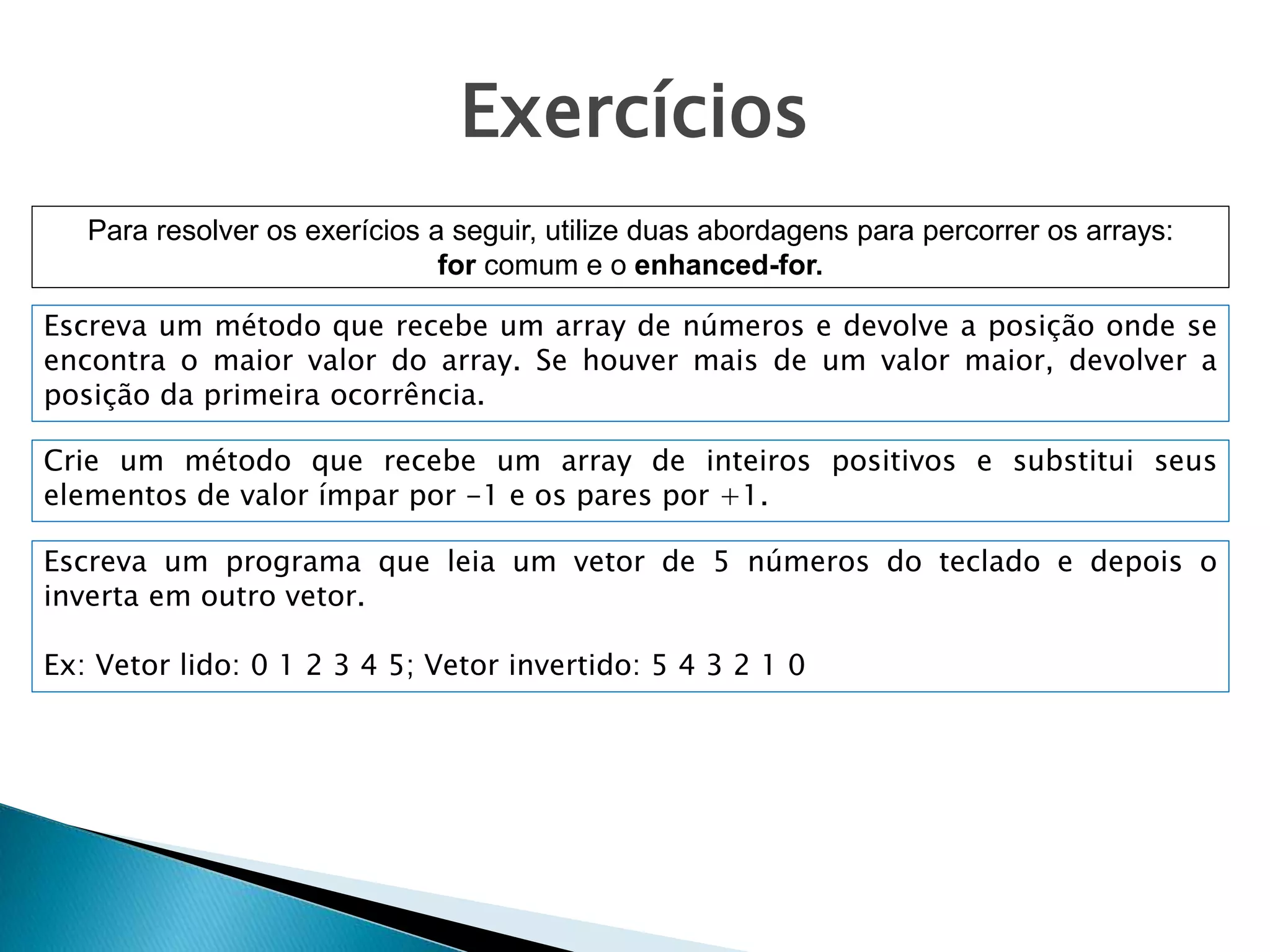 Exercícios
Para resolver os exerícios a seguir, utilize duas abordagens para percorrer os arrays:
for comum e o enhanced-for.
Escreva um método que recebe um array de números e devolve a posição onde se
encontra o maior valor do array. Se houver mais de um valor maior, devolver a
posição da primeira ocorrência.
Crie um método que recebe um array de inteiros positivos e substitui seus
elementos de valor ímpar por -1 e os pares por +1.
Escreva um programa que leia um vetor de 5 números do teclado e depois o
inverta em outro vetor.
Ex: Vetor lido: 0 1 2 3 4 5; Vetor invertido: 5 4 3 2 1 0
 