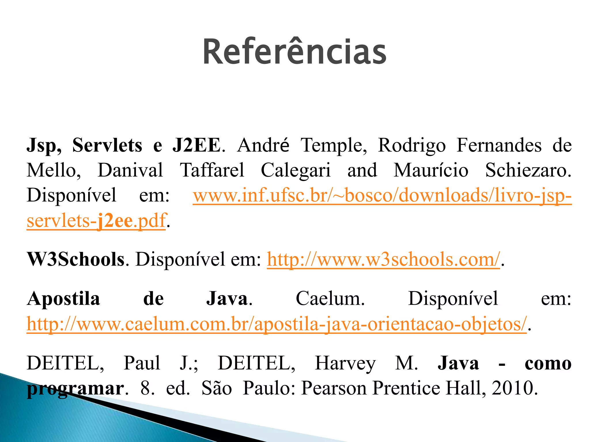 Jsp, Servlets e J2EE. André Temple, Rodrigo Fernandes de
Mello, Danival Taffarel Calegari and Maurício Schiezaro.
Disponível em: www.inf.ufsc.br/~bosco/downloads/livro-jsp-
servlets-j2ee.pdf.
W3Schools. Disponível em: http://www.w3schools.com/.
Apostila de Java. Caelum. Disponível em:
http://www.caelum.com.br/apostila-java-orientacao-objetos/.
DEITEL, Paul J.; DEITEL, Harvey M. Java - como
programar. 8. ed. São Paulo: Pearson Prentice Hall, 2010.
Referências
 