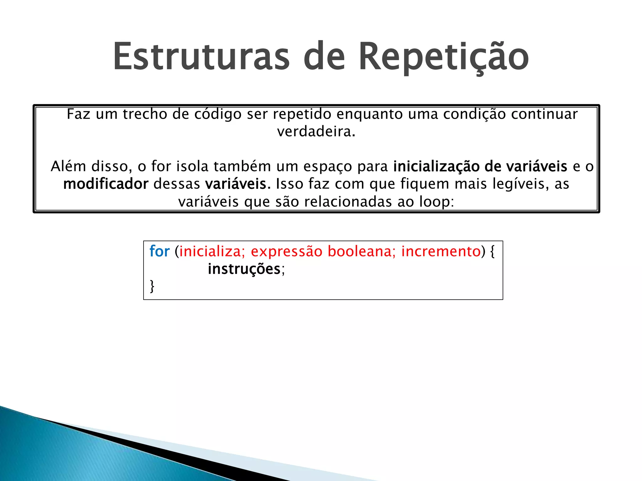 Estruturas de Repetição
for (inicializa; expressão booleana; incremento) {
instruções;
}
Faz um trecho de código ser repetido enquanto uma condição continuar
verdadeira.
Além disso, o for isola também um espaço para inicialização de variáveis e o
modificador dessas variáveis. Isso faz com que fiquem mais legíveis, as
variáveis que são relacionadas ao loop:
 
