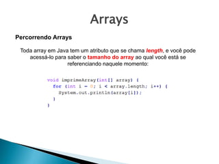Arrays
Toda array em Java tem um atributo que se chama length, e você pode
acessá-lo para saber o tamanho do array ao qual você está se
referenciando naquele momento:
Percorrendo Arrays
 