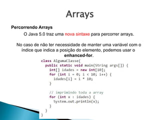 Arrays
Percorrendo Arrays
O Java 5.0 traz uma nova sintaxe para percorrer arrays.
No caso de não ter necessidade de manter uma variável com o
índice que indica a posição do elemento, podemos usar o
enhanced-for.
 