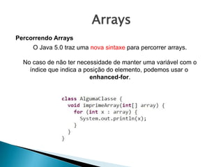 Arrays
Percorrendo Arrays
O Java 5.0 traz uma nova sintaxe para percorrer arrays.
No caso de não ter necessidade de manter uma variável com o
índice que indica a posição do elemento, podemos usar o
enhanced-for.
 