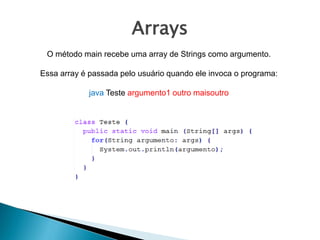 Arrays
O método main recebe uma array de Strings como argumento.
Essa array é passada pelo usuário quando ele invoca o programa:
java Teste argumento1 outro maisoutro
 