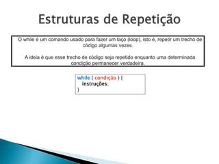 Estruturas de Repetição
while ( condição ) {
instruções;
}
O while é um comando usado para fazer um laço (loop), isto é, repetir um trecho de
código algumas vezes.
A ideia é que esse trecho de código seja repetido enquanto uma determinada
condição permanecer verdadeira.
 