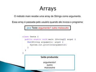 Arrays
O método main recebe uma array de Strings como argumento.
Essa array é passada pelo usuário quando ele invoca o programa:
java Teste argumento1 outro maisoutro
Saída produzida:
argumento1
outro
maisoutro
 