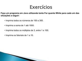 Faça um programa em Java utilizando tanto For quanto While para cada um das
situações a seguir:
• Imprima todos os números de 150 a 300.
• Imprima a soma de 1 até 1000.
• Imprima todos os múltiplos de 3, entre 1 e 100.
• Imprima os fatoriais de 1 a 10.
Exercícios
 