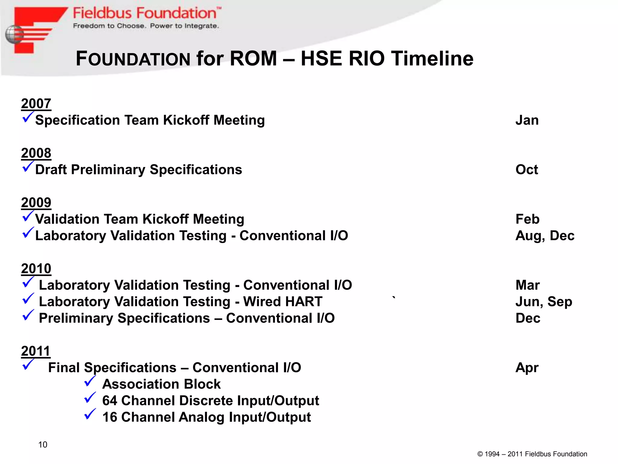 FOUNDATION for ROM – HSE RIO Timeline

2007
Specification Team Kickoff Meeting                                 Jan

2008
Draft Preliminary Specifications                                   Oct

2009
Validation Team Kickoff Meeting                                    Feb
Laboratory Validation Testing - Conventional I/O                   Aug, Dec

2010
 Laboratory Validation Testing - Conventional I/O                  Mar
 Laboratory Validation Testing - Wired HART         `              Jun, Sep
 Preliminary Specifications – Conventional I/O                     Dec

2011
 Final Specifications – Conventional I/O                           Apr
         Association Block
         64 Channel Discrete Input/Output
         16 Channel Analog Input/Output
  10
                                                         © 1994 – 2011 Fieldbus Foundation
 