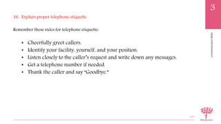 CommunicationSkills
3
16. Explain proper telephone etiquette
Remember these rules for telephone etiquette:
• Cheerfully greet callers.
• Identify your facility, yourself, and your position.
• Listen closely to the caller’s request and write down any messages.
• Get a telephone number if needed.
• Thank the caller and say “Goodbye.”
103
 