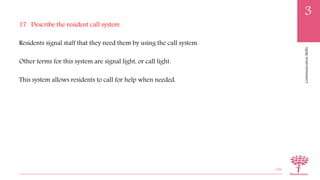 CommunicationSkills
3
17. Describe the resident call system
Residents signal staff that they need them by using the call system.
Other terms for this system are signal light, or call light.
This system allows residents to call for help when needed.
106
 