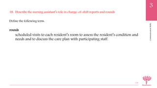 CommunicationSkills
3
18. Describe the nursing assistant’s role in change-of-shift reports and rounds
Define the following term:
rounds
scheduled visits to each resident’s room to assess the resident’s condition and
needs and to discuss the care plan with participating staff.
108
 