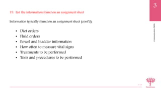 CommunicationSkills
3
19. List the information found on an assignment sheet
Information typically found on an assignment sheet (cont’d):
• Diet orders
• Fluid orders
• Bowel and bladder information
• How often to measure vital signs
• Treatments to be performed
• Tests and procedures to be performed
113
 