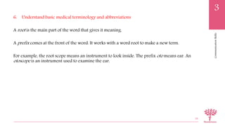 CommunicationSkills
3
6. Understand basic medical terminology and abbreviations
A root is the main part of the word that gives it meaning.
A prefix comes at the front of the word. It works with a word root to make a new term.
For example, the root scope means an instrument to look inside. The prefix oto means ear. An
otoscope is an instrument used to examine the ear.
38
 