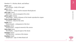 CommunicationSkills
3
geron: aged
gerontology = study of the aged
gluco: sweet
glucometer = device used to measure blood glucose
glyco, glyc: sweet
glycosuria = glucose (sugar) in the urine
gyneco, gyno: woman
gynecology = study of diseases of the female reproductive organs
hema, hemato, hemo: blood
hematuria = blood in the urine
hepato: liver
hepatomegaly = enlargement of the liver
hyster(o): uterus
hysterectomy = surgical removal of the uterus
ile(o), ili(o): ileum
ileorrhaphy = surgical repair of the ileum
laryng(o): larynx
laryngectomy = excision of the larynx
lymph(o): lymph
lymphocyte = type of white blood cell
45
Handout 3-1: Prefixes, Roots, and Suffixes
 