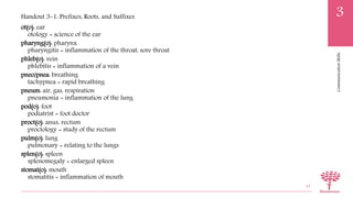 CommunicationSkills
3
ot(o): ear
otology = science of the ear
pharyng(o): pharynx
pharyngitis = inflammation of the throat, sore throat
phleb(o): vein
phlebitis = inflammation of a vein
pneo/pnea: breathing
tachypnea = rapid breathing
pneum: air, gas, respiration
pneumonia = inflammation of the lung
pod(o): foot
podiatrist = foot doctor
proct(o): anus, rectum
proctology = study of the rectum
pulm(o): lung
pulmonary = relating to the lungs
splen(o): spleen
splenomegaly = enlarged spleen
stomat(o): mouth
stomatitis = inflammation of mouth
47
Handout 3-1: Prefixes, Roots, and Suffixes
 