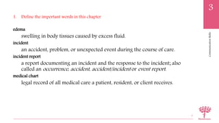 CommunicationSkills
3
1. Define the important words in this chapter
edema
swelling in body tissues caused by excess fluid.
incident
an accident, problem, or unexpected event during the course of care.
incident report
a report documenting an incident and the response to the incident; also
called an occurrence, accident, accident/incident or event report.
medical chart
legal record of all medical care a patient, resident, or client receives.
5
 