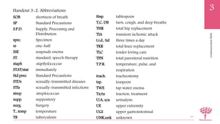 CommunicationSkills
3
SOB shortness of breath
SP Standard Precautions
S.P.D. Supply, Processing and
Distribution
spec. Specimen
ss one-half
SSE soapsuds enema
ST. standard, speech therapy
staph staphylococcus
STAT/stat immediately
Std prec Standard Precautions
STDs sexually-transmitted diseases
STIs sexually-transmitted infections
strep streptococcus
supp. suppository
surg. Surgery
T., temp temperature
TB tuberculosis 63
Handout 3-2: Abbreviations
tbsp. tablespoon
T,C, DB turn, cough, and deep breathe
THR total hip replacement
TIA transient ischemic attack
t.i.d., tid three times a day
TKR total knee replacement
TLC tender loving care
TPN total parenteral nutrition
T.P.R. temperature, pulse, and
respiration
trach. tracheostomy
tsp. teaspoon
TWE tap water enema
Tx/tx traction, treatment
U/A, u/a urinalysis
UE upper extremity
UGI upper gastrointestinal
UNK,unk unknown
 