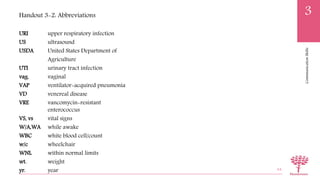CommunicationSkills
3
URI upper respiratory infection
US ultrasound
USDA United States Department of
Agriculture
UTI urinary tract infection
vag. vaginal
VAP ventilator-acquired pneumonia
VD venereal disease
VRE vancomycin-resistant
enterococcus
VS, vs vital signs
W/A,WA while awake
WBC white blood cell/count
w/c wheelchair
WNL within normal limits
wt. weight
yr. year 64
Handout 3-2: Abbreviations
 