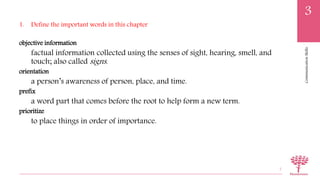 CommunicationSkills
3
1. Define the important words in this chapter
objective information
factual information collected using the senses of sight, hearing, smell, and
touch; also called signs.
orientation
a person’s awareness of person, place, and time.
prefix
a word part that comes before the root to help form a new term.
prioritize
to place things in order of importance.
7
 