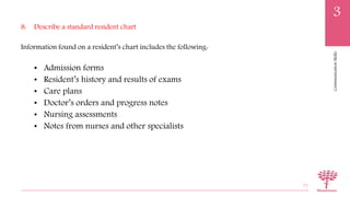 CommunicationSkills
3
8. Describe a standard resident chart
Information found on a resident’s chart includes the following:
• Admission forms
• Resident’s history and results of exams
• Care plans
• Doctor’s orders and progress notes
• Nursing assessments
• Notes from nurses and other specialists
71
 