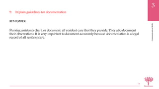 CommunicationSkills
3
9. Explain guidelines for documentation
REMEMBER:
Nursing assistants chart, or document, all resident care that they provide. They also document
their observations. It is very important to document accurately because documentation is a legal
record of all resident care.
74
 