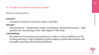 CommunicationSkills
3
12. Describe how to observe and report accurately
Define the following terms:
orientation
a person’s awareness of person, place, and time.
vital signs
measurements—temperature, pulse, respirations, and blood pressure—that
monitor the functioning of the vital organs of the body.
critical thinking
the process of reasoning and analyzing in order to solve problems; for the
nursing assistant, critical thinking means making careful observations and
promptly reporting all potential problems.
82
 