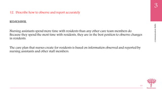 CommunicationSkills
3
12. Describe how to observe and report accurately
REMEMBER:
Nursing assistants spend more time with residents than any other care team members do.
Because they spend the most time with residents, they are in the best position to observe changes
in residents.
The care plan that nurses create for residents is based on information observed and reported by
nursing assistants and other staff members.
83
 