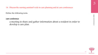 CommunicationSkills
3
14. Discuss the nursing assistant’s role in care planning and at care conferences
Define the following term:
care conference
a meeting to share and gather information about a resident in order to
develop a care plan.
95
 