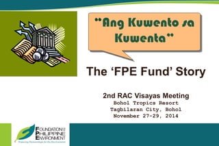 The ‘FPE Fund’ Story
2nd RAC Visayas Meeting
Bohol Tropics Resort
Tagbilaran City, Bohol
November 27-29, 2014
“Ang Kuwento sa
Kuwenta”
 