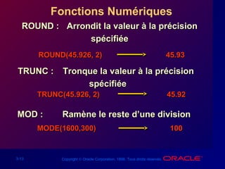3-13 Copyright © Oracle Corporation, 1998. Tous droits réservés.
Fonctions Numériques
ROUND :ROUND : Arrondit la valeur à la précisionArrondit la valeur à la précision
spécifiéespécifiée
TRUNC :TRUNC : Tronque la valeur à la précisionTronque la valeur à la précision
spécifiéespécifiée
MOD :MOD : Ramène le reste d’une divisionRamène le reste d’une division
ROUND(45.926, 2)ROUND(45.926, 2) 45.9345.93
TRUNC(45.926, 2)TRUNC(45.926, 2) 45.9245.92
MODE(1600,300)MODE(1600,300) 100100
 