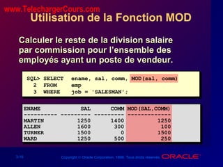 3-16 Copyright © Oracle Corporation, 1998. Tous droits réservés.
Utilisation de la Fonction MOD
Calculer le reste de la division salaireCalculer le reste de la division salaire
par commission pour l’ensemble despar commission pour l’ensemble des
employés ayant un poste de vendeur.employés ayant un poste de vendeur.
SQL> SELECT ename, sal, comm, MOD(sal, comm)
2 FROM emp
3 WHERE job = 'SALESMAN';
ENAME SAL COMM MOD(SAL,COMM)
---------- --------- --------- -------------
MARTIN 1250 1400 1250
ALLEN 1600 300 100
TURNER 1500 0 1500
WARD 1250 500 250
www.TelechargerCours.com
 