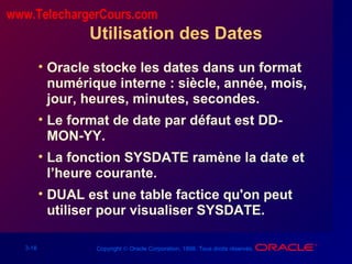 3-18 Copyright © Oracle Corporation, 1998. Tous droits réservés.
Utilisation des Dates
• Oracle stocke les dates dans un format
numérique interne : siècle, année, mois,
jour, heures, minutes, secondes.
• Le format de date par défaut est DD-
MON-YY.
• La fonction SYSDATE ramène la date et
l’heure courante.
• DUAL est une table factice qu'on peut
utiliser pour visualiser SYSDATE.
www.TelechargerCours.com
 