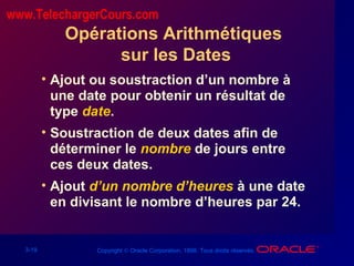 3-19 Copyright © Oracle Corporation, 1998. Tous droits réservés.
Opérations Arithmétiques
sur les Dates
• Ajout ou soustraction d’un nombre à
une date pour obtenir un résultat de
type date.
• Soustraction de deux dates afin de
déterminer le nombre de jours entre
ces deux dates.
• Ajout d’un nombre d’heures à une date
en divisant le nombre d’heures par 24.
www.TelechargerCours.com
 