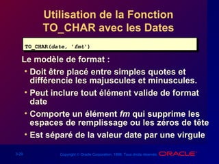 3-29 Copyright © Oracle Corporation, 1998. Tous droits réservés.
Utilisation de la Fonction
TO_CHAR avec les Dates
Le modèle de format :
• Doit être placé entre simples quotes et
différencie les majuscules et minuscules.
• Peut inclure tout élément valide de format
date
• Comporte un élément fm qui supprime les
espaces de remplissage ou les zéros de tête
• Est séparé de la valeur date par une virgule
TO_CHAR(date, 'fmt')TO_CHAR(date, 'fmt')
 