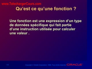 3-3 Copyright © Oracle Corporation, 1998. Tous droits réservés.
Qu’est ce qu’une fonction ?
Une fonction est une expression d’un typeUne fonction est une expression d’un type
de données spécifique qui fait partiede données spécifique qui fait partie
d’une instruction utilisée pour calculerd’une instruction utilisée pour calculer
une valeur .une valeur .
www.TelechargerCours.com
 