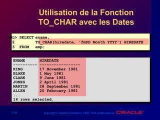 3-34 Copyright © Oracle Corporation, 1998. Tous droits réservés.
Utilisation de la Fonction
TO_CHAR avec les Dates
SQL> SELECT ename,
2 TO_CHAR(hiredate, 'fmDD Month YYYY') HIREDATE
3 FROM emp;
ENAME HIREDATE
---------- -----------------
KING 17 November 1981
BLAKE 1 May 1981
CLARK 9 June 1981
JONES 2 April 1981
MARTIN 28 September 1981
ALLEN 20 February 1981
...
14 rows selected.
 
