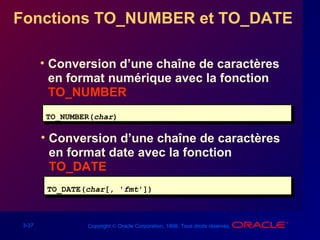 3-37 Copyright © Oracle Corporation, 1998. Tous droits réservés.
Fonctions TO_NUMBER et TO_DATE
• Conversion d’une chaîne de caractères
en format numérique avec la fonction
TO_NUMBER
TO_NUMBER(char)TO_NUMBER(char)
• Conversion d’une chaîne de caractères
en format date avec la fonction
TO_DATE
TO_DATE(char[, 'fmt'])TO_DATE(char[, 'fmt'])
 