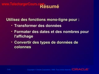 3-44 Copyright © Oracle Corporation, 1998. Tous droits réservés.
Résumé
Utilisez des fonctions mono-ligne pour :Utilisez des fonctions mono-ligne pour :
• Transformer des données
• Formater des dates et des nombres pour
l'affichage
• Convertir des types de données deConvertir des types de données de
colonnescolonnes
www.TelechargerCours.com
 