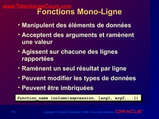 3-6 Copyright © Oracle Corporation, 1998. Tous droits réservés.
Fonctions Mono-Ligne
• Manipulent des éléments de données
• Acceptent des arguments et ramènent
une valeur
• Agissent sur chacune des lignes
rapportées
• Ramènent un seul résultat par ligne
• Peuvent modifier les types de données
• Peuvent être imbriquées
function_name (column|expression, [arg1, arg2,...])function_name (column|expression, [arg1, arg2,...])
www.TelechargerCours.com
 