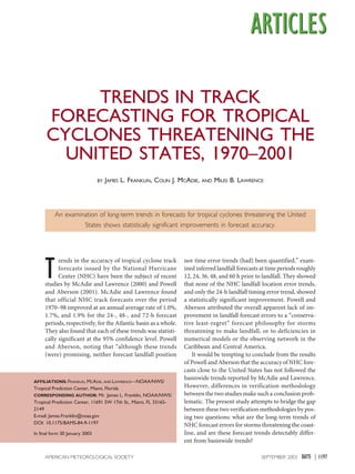 1197
SEPTEMBER 2003
AMERICAN METEOROLOGICAL SOCIETY |
T
rends in the accuracy of tropical cyclone track
forecasts issued by the National Hurricane
Center (NHC) have been the subject of recent
studies by McAdie and Lawrence (2000) and Powell
and Aberson (2001). McAdie and Lawrence found
that official NHC track forecasts over the period
1970–98 improved at an annual average rate of 1.0%,
1.7%, and 1.9% for the 24-, 48-, and 72-h forecast
periods, respectively, for the Atlantic basin as a whole.
They also found that each of these trends was statisti-
cally significant at the 95% confidence level. Powell
and Aberson, noting that “although these trends
(were) promising, neither forecast landfall position
nor time error trends (had) been quantified,” exam-
ined inferred landfall forecasts at time periods roughly
12, 24, 36, 48, and 60 h prior to landfall. They showed
that none of the NHC landfall location error trends,
and only the 24-h landfall timing error trend, showed
a statistically significant improvement. Powell and
Aberson attributed the overall apparent lack of im-
provement in landfall forecast errors to a “conserva-
tive least-regret” forecast philosophy for storms
threatening to make landfall, or to deficiencies in
numerical models or the observing network in the
Caribbean and Central America.
It would be tempting to conclude from the results
of Powell and Aberson that the accuracy of NHC fore-
casts close to the United States has not followed the
basinwide trends reported by McAdie and Lawrence.
However, differences in verification methodology
between the two studies make such a conclusion prob-
lematic. The present study attempts to bridge the gap
between these two verification methodologies by pos-
ing two questions: what are the long-term trends of
NHC forecast errors for storms threatening the coast-
line, and are these forecast trends detectably differ-
ent from basinwide trends?
TRENDS IN TRACK
FORECASTING FOR TROPICAL
CYCLONES THREATENING THE
UNITED STATES, 1970–2001
BY JAMES L. FRANKLIN, COLIN J. MCADIE, AND MILES B. LAWRENCE
An examination of long-term trends in forecasts for tropical cyclones threatening the United
States shows statistically significant improvements in forecast accuracy.
AFFILIATIONS: FRANKLIN, MCADIE, AND LAWRENCE—NOAA/NWS/
Tropical Prediction Center, Miami, Florida
CORRESPONDING AUTHOR: Mr. James L. Franklin, NOAA/NWS/
Tropical Prediction Center, 11691 SW 17th St., Miami, FL 33165-
2149
E-mail: James.Franklin@noaa.gov
DOI: 10.1175/BAMS-84-9-1197
In final form 30 January 2003
 