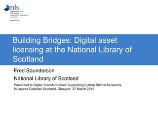 Building Bridges: Digital asset
licensing at the National Library of
Scotland
Fred Saunderson
National Library of Scotland
Presented to Digital Transformation: Supporting Culture Shift in Museums,
Museums Galleries Scotland, Glasgow, 27 March 2015
 