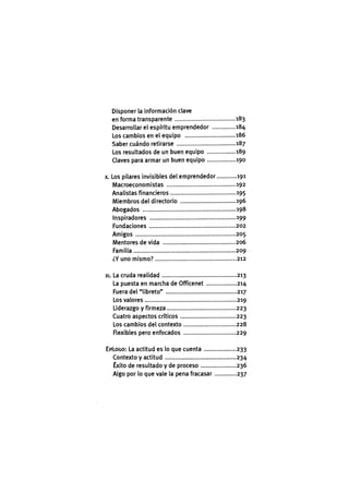 Disponer la información clave
en forma transparente 183
Desarrollar el espíritu emprendedor 184
Los cambios en el equipo 186
Saber cuándo retirarse 187
Los resultados de un buen equipo 189
Claves para armar un buen equipo 190
X. Los pilares invisibles del emprendedor 191
Macroeconomistas 192
Analistas financieros 195
Miembros del directorio 196
Abogados 198
Inspiradores 199
Fundaciones 202
Amigos 205
Mentores de vida 206
Familia 209
¿Y uno mismo? 212
XI. La cruda realidad 213
La puesta en marcha de Officenet 214
Fuera del "libreto" 217
Los valores 219
Liderazgo y firmeza 223
Cuatro aspectos críticos 223
Los cambios del contexto 228
Flexibles pero enfocados 229
EPÍLOGO: La actitud es lo que cuenta 233
Contexto y actitud 234
Éxito de resultado y de proceso 236
Algo por lo que vale la pena fracasar 237
 