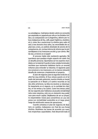 Z | 1 0 0 ANDY FREIRE
no estratégicos. Cubríamos desde cuánto se consumía
por empleado en papelería por año en los Estados Uni-
dos y la comparación con la Argentina, abierto por ru-
bros (máquinas de fax, café, papel higiénico, muebles,
etc.); cómo iba a evolucionar la nómina para cada rol
mes a mes durante cinco años, las necesidades de ca-
pital mes a mes, un análisis detallado de precios de la
competencia, etc. La tasa interna de retorno que le pre-
sentábamos a los inversores era del 47 por ciento. ¡Na-
da mal, al menos en el papel!
El proceso había sido realmente agotador. No
queríamos que quedara ningún aspecto sin cubrir. Era
un desafío personal. ¡Queríamos ser los expertos mun-
diales en la materia! Cuando el plan estaba terminado,
sent¡mos que realmente habíamos hecho un enorme
esfuerzo para entender la industria. El sigu¡ente paso
era convencer a los Inversores y el no menos relevante
desafío de comenzar a Implementar el proyecto.
El plan de negocios para la segunda ronda de ca-
pital fue muy dist¡nto. El foco estuvo puesto en el ta-
maño del mercado potencial, nuestro Interés en lanzar
la operación en el Brasil y el camino recorrido en los
dos años anteriores. La idea era mostrar un desempe-
ño impactante en el negocio, en la cantidad de clien-
tes, en las ventas y los costos. Como tres meses antes
de ese segundo plan habíamos alcanzado rentabilidad
neta como empresa, este era un elemento muy pode-
roso para reunir capital Dejábamos de ser un proyec-
to emprendedor inic¡al para convertirnos en una em-
presa con rentab¡l¡dad sosten¡ble en el largo plazo,
luego de veinticuatro meses de operaciones.
Cuando armamos el plan de negocios de Axia-
lent, en cambio, trabajamos con Fred de una forma
dist¡nta. Divid¡mos las tareas de acuerdo con nues-
tras respectivas capacidades. Fred desarrolló todo el
 