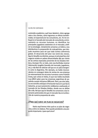 I'ASIÓNPOR EMPRENDER 1 0 1
contenido académico: qué hace Axialent, cómo agrega
valor a los clientes, cómo logramos un efecto transfor-
mador, la trayectoria de los consultores, etc. Yo me en-
foqué en el tamaño del mercado de consultoría y entre-
namiento en recursos humanos, en identificar los
principales jugadores existentes en el mercado y defi-
nir la estrategia. Inicialmente armamos un índice y nos
distribuimos la preparación de subcapítulos, que des-
pués reunimos para ver que todo tuviera coherencia
global. El desarrollo del plan nos tomó dos meses.
Aquí el desafío era distinto, porque el principal foco del
negocio estaba en países desarrollados (8o por ciento
de las ventas esperadas provenían de los Estados Uni-
dos y Europa). Por un lado, esto nos facilitaba mostrar
Información tangible (tamaño del mercado, jugadores,
etc.), más fácil de obtener allí que en un país emergen-
te como la Argentina. Por ejemplo, no había inconve-
nientes en conseguir datos de ventas de una empresa
de entrenamiento de recursos humanos como Franklin
Covey, que cotiza en bolsa, lo que nos había resultado
muy difícil saber para las empresas argentinas de pa-
pelería cuando iniciamos Officenet. Pero, por otro lado,
no era sencillo anticipar el horizonte hacia el cual iba la
Industria, ya que justamente estábamos analizando el
mercado de los Estados Unidos, donde eso se define
(lía a día. Así que aquí el desafío era convencer a los in-
versores potenciales de que el mercado iba en la direc-
t lón de nuestra propuesta de valor.
¿PARA QUÉ SIRVE UN PLAN DE NEGOCIOS?
Hasta aquí hemos visto qué es un plan de nego-
( los y cómo se elabora. Pero queda pendiente una pre-
Kunta importante: ¿para qué sirve?
 