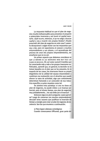 Z | 1 0 2 ANDY FREIRE
La respuesta habitual es que el plan de nego-
cios resulta indispensable para presentar el proyecto
a potenciales inversores y así reunir el capital nece-
sario. ¿Qué ocurre, entonces, si yo no salgo a buscar
capital o voy a invertir mis propios fondos? ¿Puedo
prescindir del plan de negocios en este caso? Lamen-
to decepcionar a algún lector con las respuestas que
voy a dar, pero mi experiencia al conocer a muchos
emprendedores y sus planes, y el aprendizaje del
proceso de crear mis propios emprendimientos, me
enseñaron que no es así.
Un primer aspecto que debemos considerar es
que LA MAYORÍA DE LOS INVERSORES MIRA MUY POCO LOS
PLANES DE NEGOCIOS. ISí, así como suena! A medida que
fui conociendo más y más a los grupos inversores so-
fisticados, aprendí que, en general, la decisión no la
toman basados en el plan que se les presenta. En la
mayoría de los casos, los Inversores hacen su propio
diagnóstico de la calidad del equipo emprendedor y
combinan esa evaluación con el atractivo que puede
ofrecer la rama de actividad, algo que comúnmente
determinan llamando a un conocedor de esa indus-
tria específica a quien respetan como tal.
Se plantea esta paradoja: si uno no tiene un
plan de negocios, no puede visitar a un inversor po-
tencial; pero al mismo tiempo, ese plan de negocios,
muy probablemente... ino sea leído por el inversor!
Entonces sigue en pie la pregunta: ¿para qué sir-
ve? Luego de conversar con muchos emprendedores,
descubrí otras razones que justifican la inversión de
tiempo y energía para crear un plan de negocios de ex-
celencia. Son las que enumero a continuación:
i) Para lograr alianzas estratégicas
Cuando comenzamos Officenet, gran parte del
 