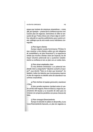 I'ASIÓNPOR EMPRENDER 1 0 3
apoyo que tuvimos de empresas proveedoras —como
3l/l, por ejemplo— provino de la confianza que les creó
nuestro plan de negocios. Generamos en ellos la sen
sación de que "estos chicos van a hacer algo en serio"
Eso redundó en aportes publicitarios para nuestro pri
mer catálogo que de otro modo nunca habríamos con
seguido.
2) Para lograr clientes
Aunque alguien pueda horrorizarse ("iCómo le
voy a mostrar a mis clientes cuáles son mis márgenes
de rentabilidad y mi plan financiero!"), la experiencia
señala que muchos clientes clave (en especial, los de
mayor volumen potencial) van a aumentar notable-
mente su confianza si ven un plan con un rumbo claro.
3) Para atraer empleados clave
Es muy distinto entrevistar a un potencial em-
pleado clave y preguntarle "¿Quieres sumarte al equi-
po?", que decirle "Este es el plan que tenemos". En
Axialent, todos los talentos que incorporamos leyeron
el plan de negocios en detalle antes de abandonar sus
carreras corporativas.
4) Para motivar al equipo gerencial y mantener
tú foco
El plan permite mantener claridad sobre el rum-
bo y el foco del negocio. Pone en blanco y negro las as-
piraciones del equipo y su ecuación de valor para no
tentarse con proyectos paralelos con pocas chances de
<^xito.
5) Para conseguir financiamiento
Aunque no abunde en países en desarrollo, si uno
busca financiamiento bancario, un plan de negocios es
 