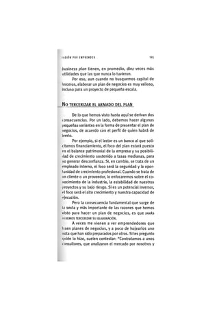 I'ASIÓNPOR EMPRENDER 1 0 5
business plan tienen, en promedio, diez veces más
utilidades que las que nunca lo tuvieron.
Por eso, aun cuando no busquemos capital de
terceros, elaborar un plan de negocios es muy valioso,
incluso para un proyecto de pequeña escala.
N o TERCERIZAR EL ARMADO DEL PLAN
De lo que hemos visto hasta aquí se derivan dos
consecuencias. Por un lado, debemos hacer algunas
pequeñas variantes en la forma de presentar el plan de
negocios, de acuerdo con el perfil de quien habrá de
leerlo.
Por ejemplo, si el lector es un banco al que soli-
citamos financiamiento, el foco del plan estará puesto
(«n el balance patrimonial de la empresa y su posibili-
dad de crecimiento sostenido a tasas medianas, para
no generar desconfianza. Si, en cambio, se trata de un
empleado interno, el foco será la seguridad y la opor-
tunidad de crecimiento profesional. Cuando se trata de
nn cliente o un proveedor, lo enfocaremos sobre el co-
nocimiento de la industria, la estabilidad de nuestros
proyectos y su bajo riesgo. Si es un potencial inversor,
el foco será el alto crecimiento y nuestra capacidad de
«<)ecución.
Pero la consecuencia fundamental que surge de
1(1 sexta y más importante de las razones que hemos
visto para hacer un plan de negocios, es que JAMÁS
DI HEMOS TERCERIZAR SU ELABORACIÓN.
A veces me vienen a ver emprendedores que
traen planes de negocios, y a poco de hojearlos uno
nota que han sido preparados por otros. Si les pregunto
(|uién lo hizo, suelen contestar: "Contratamos a unos
consultores, que analizaron el mercado por nosotros y
 