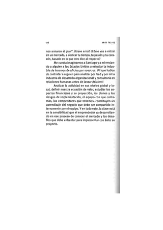 Z | 1 0 6 ANDY FREIRE
nos armaron el plan". IGrave error! ¿Cómo vas a entrar
en un mercado, a dedicar tu tiempo, tu pasión y tu cora-
zón, basado en lo que otro dice al respecto?
Me cuesta Imaginarnos a Santiago y a mí envian-
do a alguien a los Estados Unidos a estudiar la indus-
tria de insumos de oficina por nosotros. iNi que hablar
de contratar a alguien para analizar por Fred y por mí la
industria de desarrollo organizacional y consultoría en
relaciones humanas antes de lanzar Axialent!
Analizar la actividad en sus niveles global y lo-
cal, definir nuestra ecuación de valor, estudiar los as-
pectos financieros y su proyección, los planes y los
riesgos de implementación, el equipo con que conta-
mos, los competidores que tenemos, constituyen un
aprendizaje del negocio que debe ser compartido in-
ternamente por el equipo. Y en todo esto, la clave está
en la sensibilidad que el emprendedor va desarrollan-
do en ese proceso de conocer el mercado y los desa-
fíos que debe enfrentar para implementar con éxito su
proyecto.
 