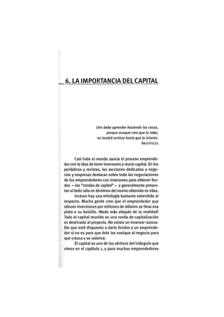 6. LA I M P O R T A N C I A DEL CAPITAL
Uno debe aprender haciendo las cosas,
porque aunque crea que lo sabe,
no tendrá certeza hasta que lo intente.
ARISTÓTELES
Casi todo el mundo asocia el proceso emprende-
dor con la idea de tener inversores y reunir capital. En los
periódicos y revistas, las secciones dedicadas a nego-
cios y empresas destacan sobre todo las negociaciones
de los emprendedores con inversores para obtener fon-
dos —las "rondas de capital"— y generalmente presen-
tan el éxito sólo en términos del monto obtenido en ellas.
Incluso hay una mitología bastante extendida al
respecto. Mucha gente cree que el emprendedor que
obtuvo inversiones por millones de dólares se lleva esa
plata a su bolsillo. iNada más alejado de la realidad!
Todo el capital reunido en una ronda de capitalización
es destinado al proyecto. No existe un inversor razona-
ble que esté dispuesto a darle fondos a un emprende-
dor si no es para que éste los vuelque al negocio para
que crezca y se valorice.
El capital es uno de los vértices del triángulo que
vimos en el capítulo i, y para muchos emprendedores
 